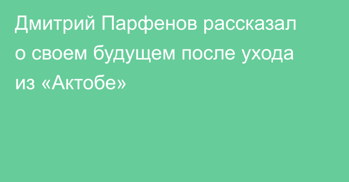 Дмитрий Парфенов рассказал о своем будущем после ухода из «Актобе»